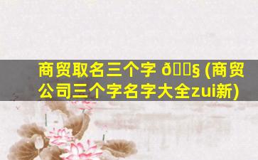 商贸取名三个字 🐧 (商贸公司三个字名字大全zui
新)